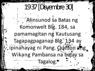 1937[Disyembre30]
Alinsunod sa Batas ng
Komonwelt Blg. 184, sa
pamamagitan ng Kautusang
Tagapagpaganap Blg. 134 ay
ipinahayag ni Pang. Quezon ang
Wikang Pambansa na batay sa
Tagalog.
 
