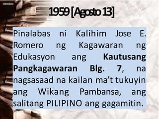 1959[Agosto13]
Pinalabas ni Kalihim Jose E.
Romero ng Kagawaran ng
Edukasyon ang Kautusang
Pangkagawaran Blg. 7, na
nagsasaad na kailan ma’t tukuyin
ang Wikang Pambansa, ang
salitang PILIPINO ang gagamitin.
 