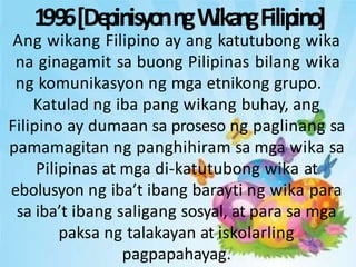 1996[De
pinisyonngW
ikangFilipino]
Ang wikang Filipino ay ang katutubong wika
na ginagamit sa buong Pilipinas bilang wika
ng komunikasyon ng mga etnikong grupo.
Katulad ng iba pang wikang buhay, ang
Filipino ay dumaan sa proseso ng paglinang sa
pamamagitan ng panghihiram sa mga wika sa
Pilipinas at mga di-katutubong wika at
ebolusyon ng iba’t ibang barayti ng wika para
sa iba’t ibang saligang sosyal, at para sa mga
paksa ng talakayan at iskolarling
pagpapahayag.
 