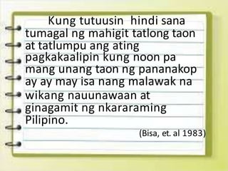Kung tutuusin hindi sana
tumagal ng mahigit tatlong taon
at tatlumpu ang ating
pagkakaalipin kung noon pa
mang unang taon ng pananakop
ay ay may isa nang malawak na
wikang nauunawaan at
ginagamit ng nkararaming
Pilipino.
(Bisa, et. al 1983)
 