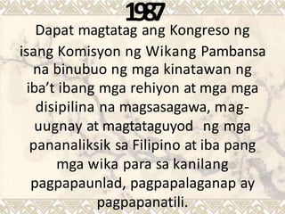 Dapat magtata
1
g
9
a
8
n
7
g Kongreso ng
isang Komisyon ng Wikang Pambansa
na binubuo ng mga kinatawan ng
iba’t ibang mga rehiyon at mga mga
disipilina na magsasagawa, mag-
uugnay at magtataguyod ng mga
pananaliksik sa Filipino at iba pang
mga wika para sa kanilang
pagpapaunlad, pagpapalaganap ay
pagpapanatili.
 