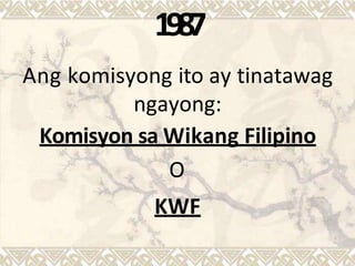 1987
Ang komisyong ito ay tinatawag
ngayong:
Komisyon sa Wikang Filipino
O
KWF
 