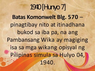 1940[Hunyo7]
Batas Komonwelt Blg. 570 –
pinagtibay nito at itinadhana
bukod sa iba pa, na ang
Pambansang Wika ay magiging
isa sa mga wikang opisyal ng
Pilipinas simula sa Hulyo 04,
1940.
 