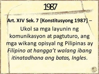 1987
Art. XIV Sek. 7 [Konstitusyong 1987] –
Ukol sa mga layunin ng
komunikasyon at pagtuturo, ang
mga wikang opisyal ng Pilipinas ay
Filipino at hangga’t walang ibang
itinatadhana ang batas, Ingles.
 