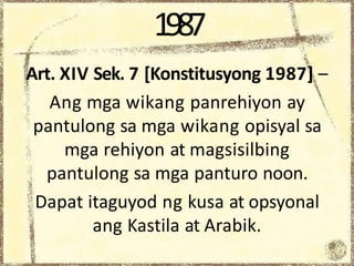 1987
Art. XIV Sek. 7 [Konstitusyong 1987] –
Ang mga wikang panrehiyon ay
pantulong sa mga wikang opisyal sa
mga rehiyon at magsisilbing
pantulong sa mga panturo noon.
Dapat itaguyod ng kusa at opsyonal
ang Kastila at Arabik.
 