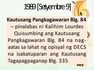 1989[Setyembre9]
Kautusang Pangkagawaran Blg. 84
– pinalabas ni Kalihim Lourdes
Quisumbing ang Kautusang
Pangkagawaran Blg. 84 na nag-
aatas sa lahat ng opisyal ng DECS
na isakatuparan ang Kautusang
Tagapagpaganap Blg. 335
 