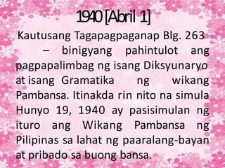 1940[Abril1]
Kautusang Tagapagpaganap Blg. 263
– binigyang pahintulot ang
pagpapalimbag ng isang Diksyunaryo
at isang Gramatika ng wikang
Pambansa. Itinakda rin nito na simula
Hunyo 19, 1940 ay pasisimulan ng
ituro ang Wikang Pambansa ng
Pilipinas sa lahat ng paaralang-bayan
at pribado sa buong bansa.
 