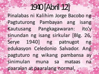 1940[Abril12]
Pinalabas ni Kalihim Jorge Bacobo ng
Pagtuturong Pambayan ang isang
Kautusang Pangkagawaran: ito’y
sinundan ng isang sirkular [Blg. 26,
Serye 1940] ng patnugot ng
edukasyon Celedonio Salvador. Ang
pagtuturo ng wikang pambansa ay
sinimulan muna sa mataas na
paaralan at paaralang normal.
 