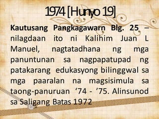 1974[Hunyo19]
Kautusang Pangkagawarn Blg. 25 –
nilagdaan ito ni Kalihim Juan L
Manuel, nagtatadhana ng mga
panuntunan sa nagpapatupad ng
patakarang edukasyong bilinggwal sa
mga paaralan na magsisimula sa
taong-panuruan ‘74 - ’75. Alinsunod
sa Saligang Batas 1972
 