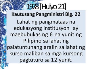 1978[Hulyo21]
Kautusang Pangministri Blg. 22
Lahat ng pangmataas na
edukasyong institusyon ay
magbubukas ng 6 na yunit ng
Pilipino sa lahat ng
palatuntunang aralin sa lahat ng
kurso maliban sa mga kursong
pagtuturo sa 12 yunit.
 