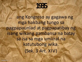 1935
… ang Kongreso ay gagawa ng
mga hakbang tungo sa
pagpapaunlad at pagpapatibay ng
isang wikang pambansa na batay
sa isa sa mga umiiral na
katutubong wika.
(Sek. 3 Art. XIV)
 
