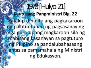 1978[Hulyo21]
Kautusang Pangministri Blg. 22
Kalakip din dito ang pagkakaroon
ng palatuntunan ng pagsasanay ng
mga guro upang magkaroon sila ng
mabisang kasanayan sa pagtuturo
ng Pilipino sa pandalubahasaang
antas sa pamamahala ng Ministri
ng Edukasyon.
 