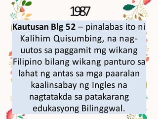 1987
Kautusan Blg 52 – pinalabas ito ni
Kalihim Quisumbing, na nag-
uutos sa paggamit mg wikang
Filipino bilang wikang panturo sa
lahat ng antas sa mga paaralan
kaalinsabay ng Ingles na
nagtatakda sa patakarang
edukasyong Bilinggwal.
 
