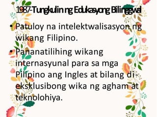 1987-TungkulinngEdukasyongBilinggw
al
• Patuloy na intelektwalisasyon ng
wikang Filipino.
• Pananatilihing wikang
internasyunal para sa mga
Pilipino ang Ingles at bilang di-
eksklusibong wika ng agham at
teknolohiya.
 