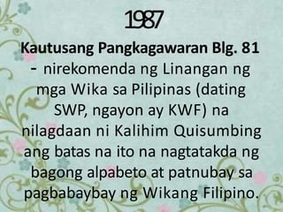 1987
Kautusang Pangkagawaran Blg. 81
– nirekomenda ng Linangan ng
mga Wika sa Pilipinas (dating
SWP, ngayon ay KWF) na
nilagdaan ni Kalihim Quisumbing
ang batas na ito na nagtatakda ng
bagong alpabeto at patnubay sa
pagbabaybay ng Wikang Filipino.
 