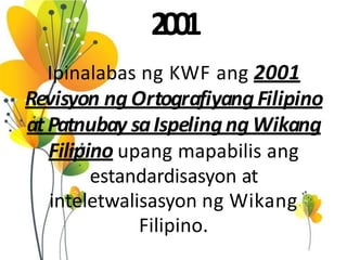 2001
Ipinalabas ng KWF ang 2001
Revisyon ng OrtografiyangFilipino
atPatnubay saIspelingng Wikang
Filipino upang mapabilis ang
estandardisasyon at
inteletwalisasyon ng Wikang
Filipino.
 