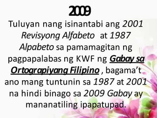 2009
Tuluyan nang isinantabi ang 2001
Revisyong Alfabeto at 1987
Alpabeto sa pamamagitan ng
pagpapalabas ng KWF ng Gabay sa
OrtograpiyangFilipino, bagama’t
ano mang tuntunin sa 1987 at 2001
na hindi binago sa 2009 Gabay ay
mananatiling ipapatupad.
 