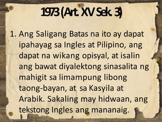 1973(Art.XVSek.3)
1. Ang Saligang Batas na ito ay dapat
ipahayag sa Ingles at Pilipino, ang
dapat na wikang opisyal, at isalin
ang bawat diyalektong sinasalita ng
mahigit sa limampung libong
taong-bayan, at sa Kasyila at
Arabik. Sakaling may hidwaan, ang
tekstong Ingles ang mananaig.
 