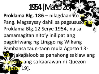 1954[Marso26]
Proklama Blg. 186 – nilagdaan ito ni
Pang. Magsaysay dahil sa pagsususog sa
Proklama Blg.12 Serye 1954, na sa
pamamagitan nito’y inilipat ang
pagdiriwang ng Linggo ng Wikang
Pambansa taun-taon mula Agosto 13-
19. Nakapaloob sa panahong saklaw ang
pagdiriwang sa kaarawan ni Quezon
[Agosto 19].
 