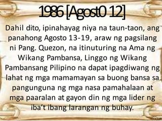 1986[Agost012]
Dahil dito, ipinahayag niya na taun-taon, ang
panahong Agosto 13-19, araw ng pagsilang
ni Pang. Quezon, na itinuturing na Ama ng
Wikang Pambansa, Linggo ng Wikang
Pambansang Pilipino na dapat ipagdiwang ng
lahat ng mga mamamayan sa buong bansa sa
pangunguna ng mga nasa pamahalaan at
mga paaralan at gayon din ng mga lider ng
iba’t ibang larangan ng buhay.
 