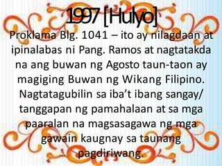1997[Hulyo]
Proklama Blg. 1041 – ito ay nilagdaan at
ipinalabas ni Pang. Ramos at nagtatakda
na ang buwan ng Agosto taun-taon ay
magiging Buwan ng Wikang Filipino.
Nagtatagubilin sa iba’t ibang sangay/
tanggapan ng pamahalaan at sa mga
paaralan na magsasagawa ng mga
gawain kaugnay sa taunang
pagdiriwang.
 