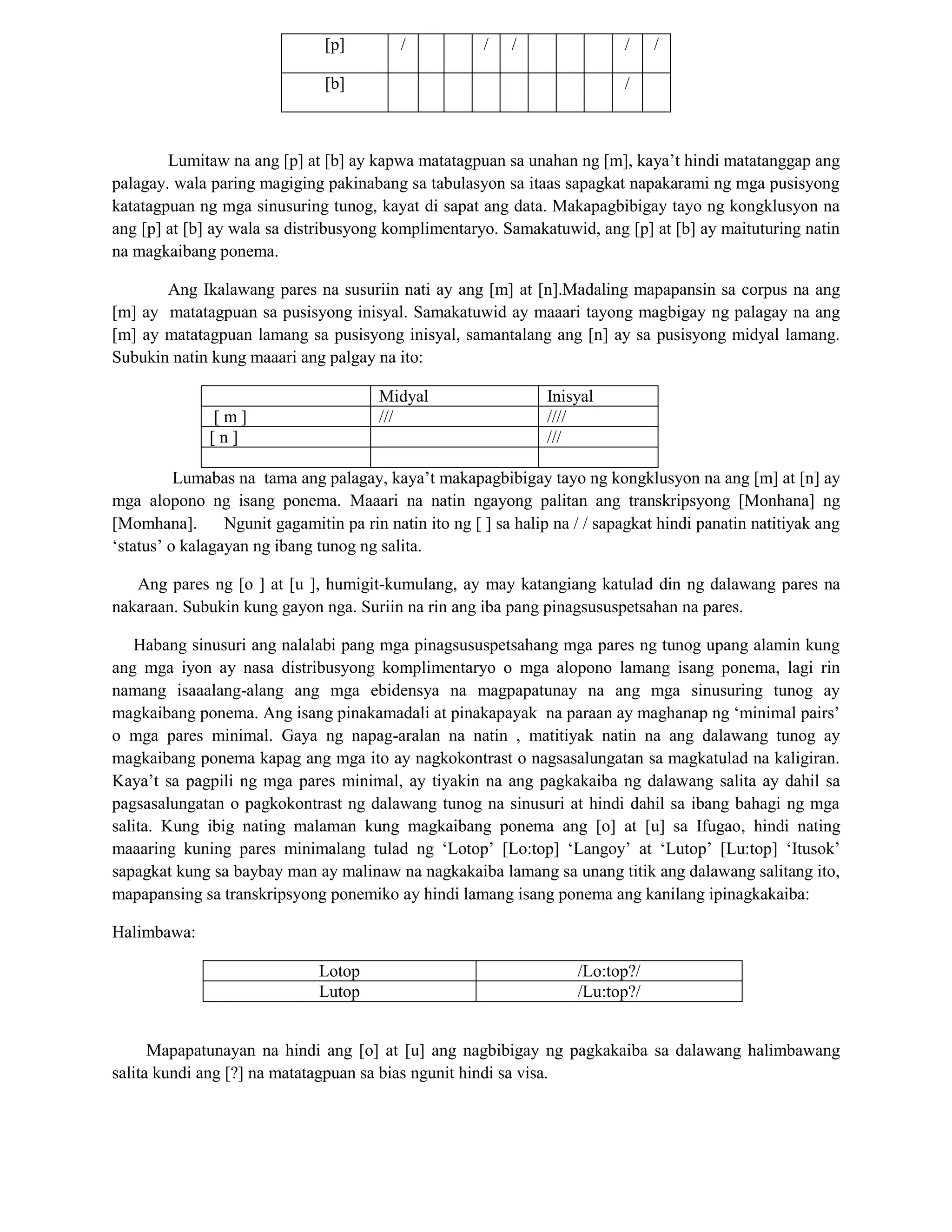 [p] / / / / /
[b] /
Lumitaw na ang [p] at [b] ay kapwa matatagpuan sa unahan ng [m], kaya‟t hindi matatanggap ang
palagay. wala paring magiging pakinabang sa tabulasyon sa itaas sapagkat napakarami ng mga pusisyong
katatagpuan ng mga sinusuring tunog, kayat di sapat ang data. Makapagbibigay tayo ng kongklusyon na
ang [p] at [b] ay wala sa distribusyong komplimentaryo. Samakatuwid, ang [p] at [b] ay maituturing natin
na magkaibang ponema.
Ang Ikalawang pares na susuriin nati ay ang [m] at [n].Madaling mapapansin sa corpus na ang
[m] ay matatagpuan sa pusisyong inisyal. Samakatuwid ay maaari tayong magbigay ng palagay na ang
[m] ay matatagpuan lamang sa pusisyong inisyal, samantalang ang [n] ay sa pusisyong midyal lamang.
Subukin natin kung maaari ang palgay na ito:
Midyal Inisyal
[ m ] /// ////
[ n ] ///
Lumabas na tama ang palagay, kaya‟t makapagbibigay tayo ng kongklusyon na ang [m] at [n] ay
mga alopono ng isang ponema. Maaari na natin ngayong palitan ang transkripsyong [Monhana] ng
[Momhana]. Ngunit gagamitin pa rin natin ito ng [ ] sa halip na / / sapagkat hindi panatin natitiyak ang
„status‟ o kalagayan ng ibang tunog ng salita.
Ang pares ng [o ] at [u ], humigit-kumulang, ay may katangiang katulad din ng dalawang pares na
nakaraan. Subukin kung gayon nga. Suriin na rin ang iba pang pinagsususpetsahan na pares.
Habang sinusuri ang nalalabi pang mga pinagsususpetsahang mga pares ng tunog upang alamin kung
ang mga iyon ay nasa distribusyong komplimentaryo o mga alopono lamang isang ponema, lagi rin
namang isaaalang-alang ang mga ebidensya na magpapatunay na ang mga sinusuring tunog ay
magkaibang ponema. Ang isang pinakamadali at pinakapayak na paraan ay maghanap ng „minimal pairs‟
o mga pares minimal. Gaya ng napag-aralan na natin , matitiyak natin na ang dalawang tunog ay
magkaibang ponema kapag ang mga ito ay nagkokontrast o nagsasalungatan sa magkatulad na kaligiran.
Kaya‟t sa pagpili ng mga pares minimal, ay tiyakin na ang pagkakaiba ng dalawang salita ay dahil sa
pagsasalungatan o pagkokontrast ng dalawang tunog na sinusuri at hindi dahil sa ibang bahagi ng mga
salita. Kung ibig nating malaman kung magkaibang ponema ang [o] at [u] sa Ifugao, hindi nating
maaaring kuning pares minimalang tulad ng „Lotop‟ [Lo:top] „Langoy‟ at „Lutop‟ [Lu:top] „Itusok‟
sapagkat kung sa baybay man ay malinaw na nagkakaiba lamang sa unang titik ang dalawang salitang ito,
mapapansing sa transkripsyong ponemiko ay hindi lamang isang ponema ang kanilang ipinagkakaiba:
Halimbawa:
Lotop /Lo:top?/
Lutop /Lu:top?/
Mapapatunayan na hindi ang [o] at [u] ang nagbibigay ng pagkakaiba sa dalawang halimbawang
salita kundi ang [?] na matatagpuan sa bias ngunit hindi sa visa.
 