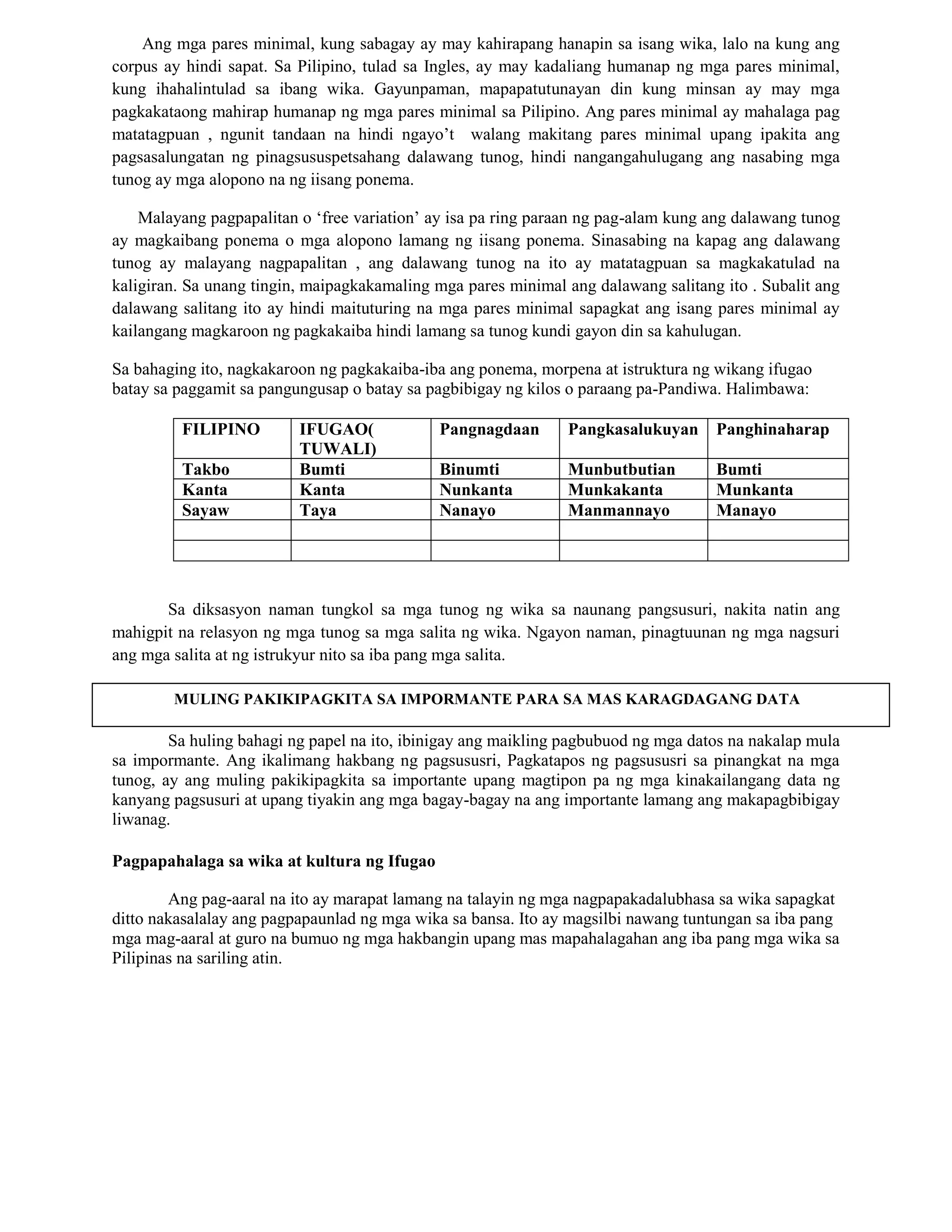Ang mga pares minimal, kung sabagay ay may kahirapang hanapin sa isang wika, lalo na kung ang
corpus ay hindi sapat. Sa Pilipino, tulad sa Ingles, ay may kadaliang humanap ng mga pares minimal,
kung ihahalintulad sa ibang wika. Gayunpaman, mapapatutunayan din kung minsan ay may mga
pagkakataong mahirap humanap ng mga pares minimal sa Pilipino. Ang pares minimal ay mahalaga pag
matatagpuan , ngunit tandaan na hindi ngayo‟t walang makitang pares minimal upang ipakita ang
pagsasalungatan ng pinagsususpetsahang dalawang tunog, hindi nangangahulugang ang nasabing mga
tunog ay mga alopono na ng iisang ponema.
Malayang pagpapalitan o „free variation‟ ay isa pa ring paraan ng pag-alam kung ang dalawang tunog
ay magkaibang ponema o mga alopono lamang ng iisang ponema. Sinasabing na kapag ang dalawang
tunog ay malayang nagpapalitan , ang dalawang tunog na ito ay matatagpuan sa magkakatulad na
kaligiran. Sa unang tingin, maipagkakamaling mga pares minimal ang dalawang salitang ito . Subalit ang
dalawang salitang ito ay hindi maituturing na mga pares minimal sapagkat ang isang pares minimal ay
kailangang magkaroon ng pagkakaiba hindi lamang sa tunog kundi gayon din sa kahulugan.
Sa bahaging ito, nagkakaroon ng pagkakaiba-iba ang ponema, morpena at istruktura ng wikang ifugao
batay sa paggamit sa pangungusap o batay sa pagbibigay ng kilos o paraang pa-Pandiwa. Halimbawa:
FILIPINO IFUGAO(
TUWALI)
Pangnagdaan Pangkasalukuyan Panghinaharap
Takbo Bumti Binumti Munbutbutian Bumti
Kanta Kanta Nunkanta Munkakanta Munkanta
Sayaw Taya Nanayo Manmannayo Manayo
Sa diksasyon naman tungkol sa mga tunog ng wika sa naunang pangsusuri, nakita natin ang
mahigpit na relasyon ng mga tunog sa mga salita ng wika. Ngayon naman, pinagtuunan ng mga nagsuri
ang mga salita at ng istrukyur nito sa iba pang mga salita.
Sa huling bahagi ng papel na ito, ibinigay ang maikling pagbubuod ng mga datos na nakalap mula
sa impormante. Ang ikalimang hakbang ng pagsususri, Pagkatapos ng pagsususri sa pinangkat na mga
tunog, ay ang muling pakikipagkita sa importante upang magtipon pa ng mga kinakailangang data ng
kanyang pagsusuri at upang tiyakin ang mga bagay-bagay na ang importante lamang ang makapagbibigay
liwanag.
Pagpapahalaga sa wika at kultura ng Ifugao
Ang pag-aaral na ito ay marapat lamang na talayin ng mga nagpapakadalubhasa sa wika sapagkat
ditto nakasalalay ang pagpapaunlad ng mga wika sa bansa. Ito ay magsilbi nawang tuntungan sa iba pang
mga mag-aaral at guro na bumuo ng mga hakbangin upang mas mapahalagahan ang iba pang mga wika sa
Pilipinas na sariling atin.
MULING PAKIKIPAGKITA SA IMPORMANTE PARA SA MAS KARAGDAGANG DATA
 