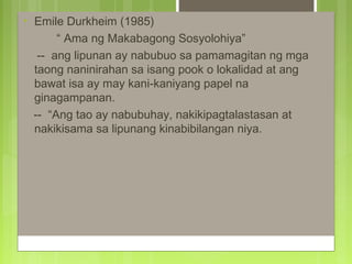 • Emile Durkheim (1985)
“ Ama ng Makabagong Sosyolohiya”
-- ang lipunan ay nabubuo sa pamamagitan ng mga
taong naninirahan sa isang pook o lokalidad at ang
bawat isa ay may kani-kaniyang papel na
ginagampanan.
-- “Ang tao ay nabubuhay, nakikipagtalastasan at
nakikisama sa lipunang kinabibilangan niya.
 