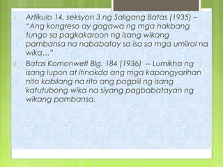 1. Artikulo 14, seksyon 3 ng Saligang Batas (1935) –
“Ang kongreso ay gagawa ng mga hakbang
tungo sa pagkakaroon ng isang wikang
pambansa na nababatay sa isa sa mga umiiral na
wika…”
2. Batas Komonwelt Blg. 184 (1936) -- Lumikha ng
isang lupon at itinakda ang mga kapangyarihan
nito kabilang na rito ang pagpili ng isang
katutubong wika na siyang pagbabatayan ng
wikang pambansa.
 