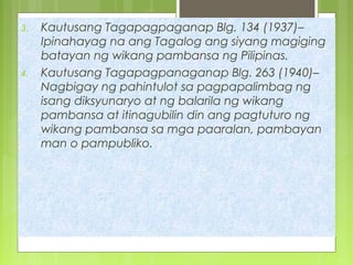 3. Kautusang Tagapagpaganap Blg. 134 (1937)–
Ipinahayag na ang Tagalog ang siyang magiging
batayan ng wikang pambansa ng Pilipinas.
4. Kautusang Tagapagpanaganap Blg. 263 (1940)–
Nagbigay ng pahintulot sa pagpapalimbag ng
isang diksyunaryo at ng balarila ng wikang
pambansa at itinagubilin din ang pagtuturo ng
wikang pambansa sa mga paaralan, pambayan
man o pampubliko.
 