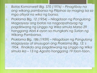 5. Batas Komonwelt Blg. 570 (1976) – Pinagtibay na
ang wikang pambansa ng Pilipinas ay maging isa sa
mga ofisyal na wika ng bansa.
6. Proklama Blg. 12 (1954) – Nilagdaan ng Pangulong
Magsaysay ang batas na nagpapahayag ng
pagdiriwang ng Linggo ng Wika simula Marso 29
hanggang Abril 4 ayon sa mungkahi ng Surian ng
Wikang Pambansa.
7. Proklama Blg. 186 (1959) – Nilagdaan ng Pangulong
Magsaysay at sinusugan ang Proklama Blg. 12; s
1954. Itinakda ang pagdiriwang ng Linggo ng Wika
simula ika – 13 ng Agosto hanggang 19 taon-taon.
 