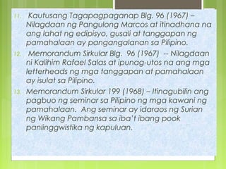 11. Kautusang Tagapagpaganap Blg. 96 (1967) –
Nilagdaan ng Pangulong Marcos at itinadhana na
ang lahat ng edipisyo, gusali at tanggapan ng
pamahalaan ay pangangalanan sa Pilipino.
12. Memorandum Sirkular Blg. 96 (1967) -- Nilagdaan
ni Kalihim Rafael Salas at ipunag-utos na ang mga
letterheads ng mga tanggapan at pamahalaan
ay isulat sa Pilipino.
13. Memorandum Sirkular 199 (1968) – Itinagubilin ang
pagbuo ng seminar sa Pilipino ng mga kawani ng
pamahalaan. Ang seminar ay idaraos ng Surian
ng Wikang Pambansa sa iba’t ibang pook
panlinggwistika ng kapuluan.
 