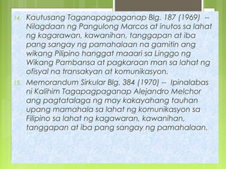 14. Kautusang Taganapagpaganap Blg. 187 (1969) --
Nilagdaan ng Pangulong Marcos at inutos sa lahat
ng kagarawan, kawanihan, tanggapan at iba
pang sangay ng pamahalaan na gamitin ang
wikang Pilipino hanggat maaari sa Linggo ng
Wikang Pambansa at pagkaraan man sa lahat ng
ofisyal na transakyan at komunikasyon.
15. Memorandum Sirkular Blg. 384 (1970) -- Ipinalabas
ni Kalihim Tagapagpaganap Alejandro Melchor
ang pagtatalaga ng may kakayahang tauhan
upang mamahala sa lahat ng komunikasyon sa
Filipino sa lahat ng kagawaran, kawanihan,
tanggapan at iba pang sangay ng pamahalaan.
 