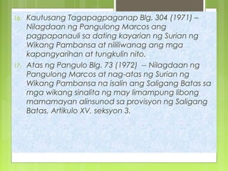 16. Kautusang Tagapagpaganap Blg. 304 (1971) –
Nilagdaan ng Pangulong Marcos ang
pagpapanauli sa dating kayarian ng Surian ng
Wikang Pambansa at nililiwanag ang mga
kapangyarihan at tungkulin nito.
17. Atas ng Pangulo Blg. 73 (1972) -- Nilagdaan ng
Pangulong Marcos at nag-atas ng Surian ng
Wikang Pambansa na isalin ang Saligang Batas sa
mga wikang sinalita ng may limampung libong
mamamayan alinsunod sa provisyon ng Saligang
Batas, Artikulo XV, seksyon 3.
 