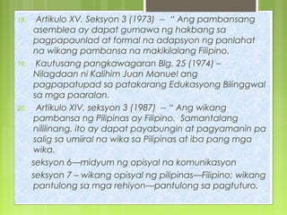 18. Artikulo XV, Seksyon 3 (1973) -- “ Ang pambansang
asemblea ay dapat gumawa ng hakbang sa
pagpapaunlad at formal na adapsyon ng panlahat
na wikang pambansa na makikilalang Filipino.
19. Kautusang pangkawagaran Blg. 25 (1974) –
Nilagdaan ni Kalihim Juan Manuel ang
pagpapatupad sa patakarang Edukasyong Bilinggwal
sa mga paaralan.
20. Artikulo XIV, seksyon 3 (1987) -- “ Ang wikang
pambansa ng Pilipinas ay Filipino. Samantalang
nililinang, ito ay dapat payabungin at pagyamanin pa
salig sa umiiral na wika sa Pilipinas at iba pang mga
wika.
seksyon 6—midyum ng opisyal na komunikasyon
seksyon 7 – wikang opisyal ng pilipinas—Filipino; wikang
pantulong sa mga rehiyon—pantulong sa pagtuturo.
 