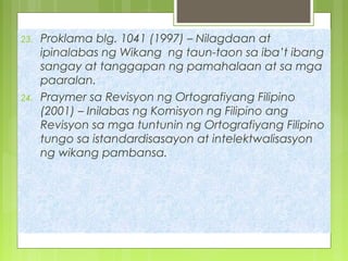 23. Proklama blg. 1041 (1997) – Nilagdaan at
ipinalabas ng Wikang ng taun-taon sa iba’t ibang
sangay at tanggapan ng pamahalaan at sa mga
paaralan.
24. Praymer sa Revisyon ng Ortografiyang Filipino
(2001) – Inilabas ng Komisyon ng Filipino ang
Revisyon sa mga tuntunin ng Ortografiyang Filipino
tungo sa istandardisasayon at intelektwalisasyon
ng wikang pambansa.
 