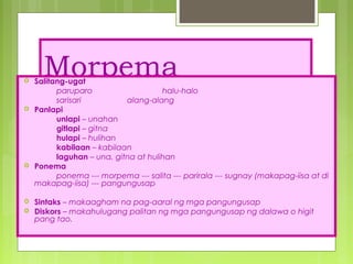 Morpema
 Salitang-ugat
paruparo halu-halo
sarisari alang-alang
 Panlapi
unlapi – unahan
gitlapi – gitna
hulapi – hulihan
kabilaan – kabilaan
laguhan – una, gitna at hulihan
 Ponema
ponema --- morpema --- salita --- parirala --- sugnay (makapag-iisa at di
makapag-iisa) --- pangungusap
 Sintaks – makaagham na pag-aaral ng mga pangungusap
 Diskors – makahulugang palitan ng mga pangungusap ng dalawa o higit
pang tao.
 
