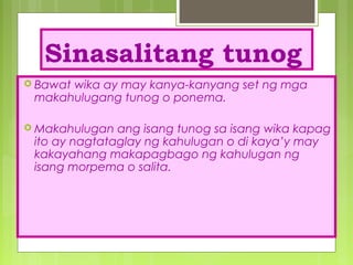 Sinasalitang tunog
 Bawat wika ay may kanya-kanyang set ng mga
makahulugang tunog o ponema.
 Makahulugan ang isang tunog sa isang wika kapag
ito ay nagtataglay ng kahulugan o di kaya’y may
kakayahang makapagbago ng kahulugan ng
isang morpema o salita.
 