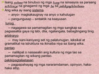  Isang sistema na binubuo ng mga tunog na isinaayos sa paraang
arbitraryo na ginagamit ng mga tao sa pakikipagtalastasan.
 Ang wika ay isang sistema
-- anyo– magkakaugnay na anyo o kahulugan
-- pangungusap – sintaktik na kaayusan
tunog
-- nagagawa sa pamamagitan ng mga sangkap sa
pagsasalita gaya ng labi, dila, ngalangala, babagtingang tinig.
arbitraryo
-- may kani-kaniyang set ng palatunugan, leksikal at
gramatikal na istruktura na ikinaiba niya sa ibang wika.
pantao
-- naililipat o naisasalin ang kultura ng mga tao sa
pamamagitan ng wikang pantao.
pakikipagtalastasan
-- pagpapahayag ng mga nararamdaman, opinyon, haka-
haka atbp.
 
