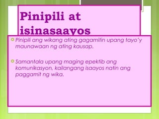 Pinipili at
isinasaayos
 Pinipili ang wikang ating gagamitin upang tayo’y
maunawaan ng ating kausap.
 Samantala upang maging epektib ang
komunikasyon, kailangang isaayos natin ang
paggamit ng wika.
 