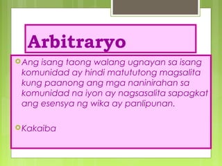 Arbitraryo
Ang isang taong walang ugnayan sa isang
komunidad ay hindi matututong magsalita
kung paanong ang mga naninirahan sa
komunidad na iyon ay nagsasalita sapagkat
ang esensya ng wika ay panlipunan.
Kakaiba
 