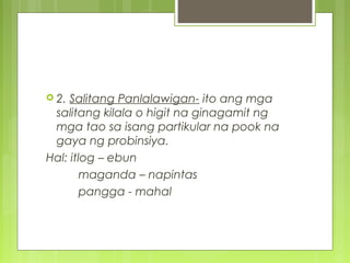  2. Salitang Panlalawigan- ito ang mga
salitang kilala o higit na ginagamit ng
mga tao sa isang partikular na pook na
gaya ng probinsiya.
Hal: itlog – ebun
maganda – napintas
pangga - mahal
 