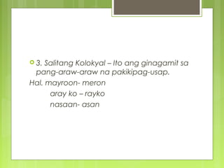  3. Salitang Kolokyal – Ito ang ginagamit sa
pang-araw-araw na pakikipag-usap.
Hal. mayroon- meron
aray ko – rayko
nasaan- asan
 