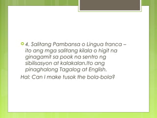  4. Salitang Pambansa o Lingua franca –
ito ang mga salitang kilala o higit na
ginagamit sa pook na sentro ng
sibilisasyon at kalakalan.Ito ang
pinaghalong Tagalog at English.
Hal: Can I make tusok the bola-bola?
 