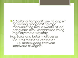 6. Salitang Pampanitikan- Ito ang uri
ng wikang ginagamit ng mga
manunulat ng tula, kuwento at iba
pang kauri nito.Ginagamitan ito ng
mga idyoma at tayutay.
Hal: Butas ang bulsa ni Miguel sa
dami ng kanyang binayaran.
Di- mahulugang karayom
konsiyerto ni Regine.
 