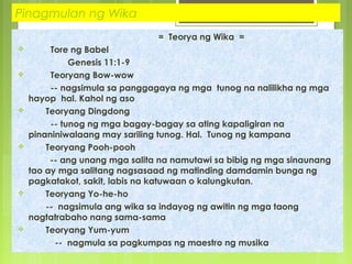 Pinagmulan ng Wika
= Teorya ng Wika =
 Tore ng Babel
Genesis 11:1-9
 Teoryang Bow-wow
-- nagsimula sa panggagaya ng mga tunog na nalilikha ng mga
hayop hal. Kahol ng aso
 Teoryang Dingdong
-- tunog ng mga bagay-bagay sa ating kapaligiran na
pinaniniwalaang may sariling tunog. Hal. Tunog ng kampana
 Teoryang Pooh-pooh
-- ang unang mga salita na namutawi sa bibig ng mga sinaunang
tao ay mga salitang nagsasaad ng matinding damdamin bunga ng
pagkatakot, sakit, labis na katuwaan o kalungkutan.
 Teoryang Yo-he-ho
-- nagsimula ang wika sa indayog ng awitin ng mga taong
nagtatrabaho nang sama-sama
 Teoryang Yum-yum
-- nagmula sa pagkumpas ng maestro ng musika
 