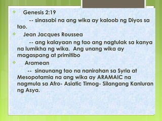 Genesis 2:19
-- sinasabi na ang wika ay kaloob ng Diyos sa
tao.
 Jean Jacques Roussea
-- ang kalayaan ng tao ang nagtulak sa kanya
na lumikha ng wika. Ang unang wika ay
magaspang at primitibo
 Aramean
-- sinaunang tao na nanirahan sa Syria at
Mesopotamia na ang wika ay ARAMAIC na
nagmula sa Afro- Asiatic Timog- Silangang Kanluran
ng Asya.
 