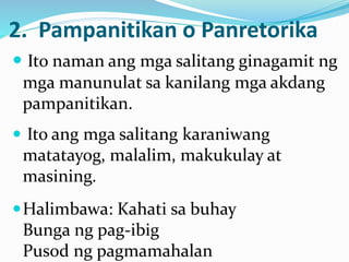 2. Pampanitikan o Panretorika
 Ito naman ang mga salitang ginagamit ng
mga manunulat sa kanilang mga akdang
pampanitikan.
 Ito ang mga salitang karaniwang
matatayog, malalim, makukulay at
masining.
Halimbawa: Kahati sa buhay
Bunga ng pag-ibig
Pusod ng pagmamahalan
 