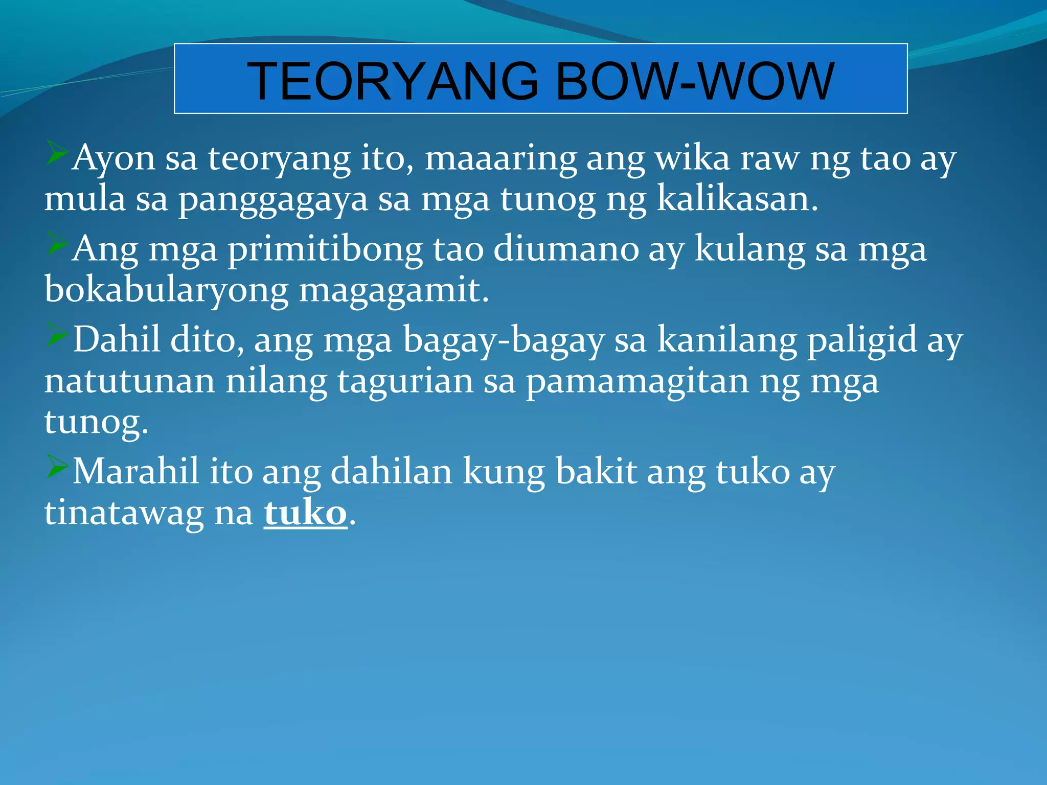 TEORYANG BOW-WOW
Ayon sa teoryang ito, maaaring ang wika raw ng tao ay
mula sa panggagaya sa mga tunog ng kalikasan.
Ang mga primitibong tao diumano ay kulang sa mga
bokabularyong magagamit.
Dahil dito, ang mga bagay-bagay sa kanilang paligid ay
natutunan nilang tagurian sa pamamagitan ng mga
tunog.
Marahil ito ang dahilan kung bakit ang tuko ay
tinatawag na tuko.
 