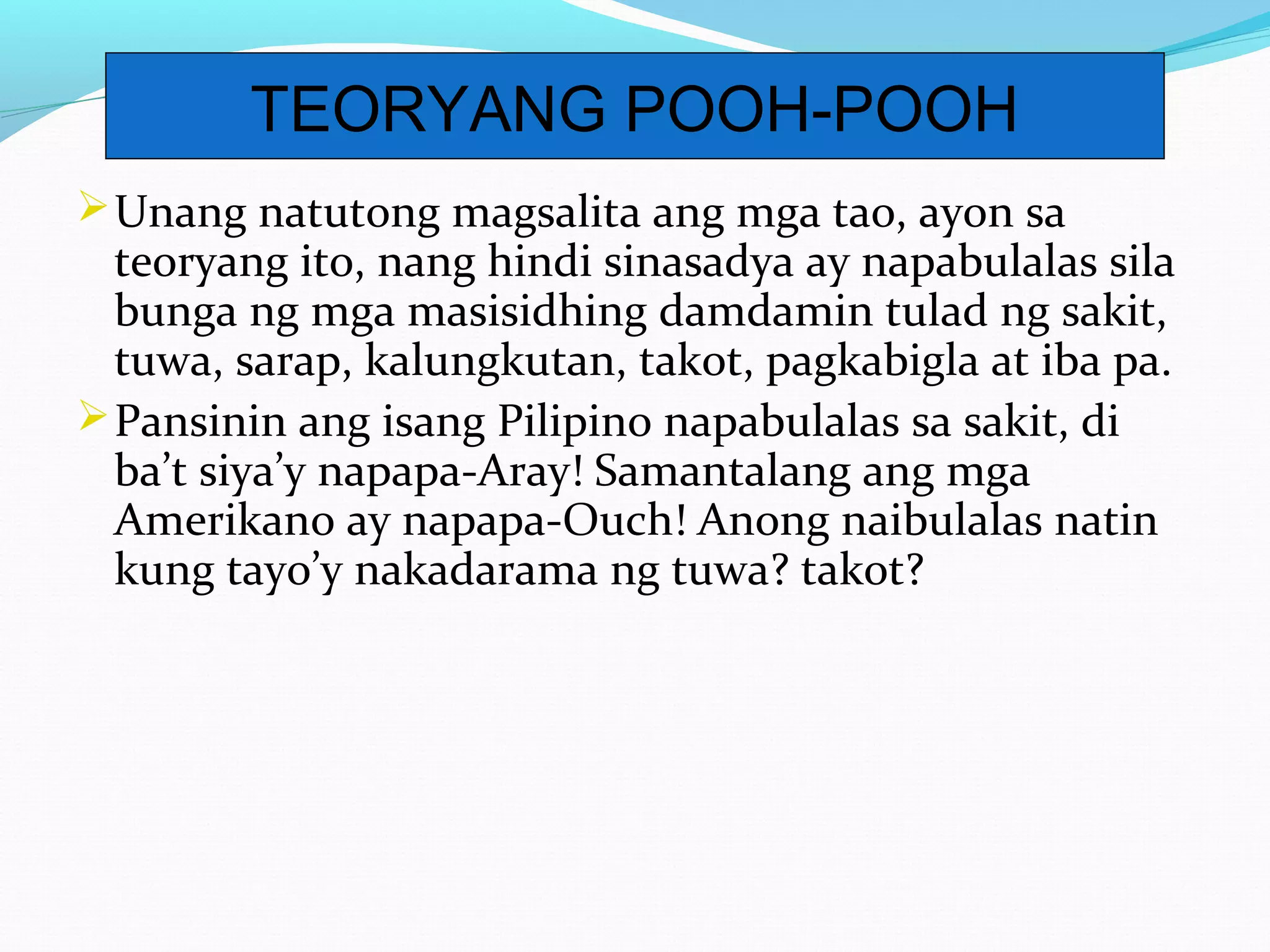 Unang natutong magsalita ang mga tao, ayon sa
teoryang ito, nang hindi sinasadya ay napabulalas sila
bunga ng mga masisidhing damdamin tulad ng sakit,
tuwa, sarap, kalungkutan, takot, pagkabigla at iba pa.
Pansinin ang isang Pilipino napabulalas sa sakit, di
ba’t siya’y napapa-Aray! Samantalang ang mga
Amerikano ay napapa-Ouch! Anong naibulalas natin
kung tayo’y nakadarama ng tuwa? takot?
TEORYANG POOH-POOH
 